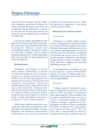 Projeto Diretrizes
Associação Médica Brasileira e Conselho Federal de Medicina
4 Câncer de Bexiga - Parte I
casos de câncer de bexiga. De fato, indiví-
duos tabagistas apresentam incidência de
câncer de bexiga até quatro vezes maior em
comparação com não-fumantes, e a redução
de risco leva até 20 anos para retornar aos
níveis de um não-tabagista após a cessação
do hábito4
(D).
Consumo de grandes quantidades do anal-
gésico fenacetina por longo tempo está associa-
do a maior risco de desenvolvimento de câncer
de bexiga5
(C). Pacientes tratados com
ciclofosfamida também apresentam maiores
risco de câncer de bexiga, sendo os tumores
geralmente agressivos6
(C). A radioterapia pélvica
pode estar associada ao desenvolvimento de
câncer de bexiga7
(C).
SINTOMATOLOGIA
Hematúria, microscópica ou macros-
cópica, indolor e intermitente, é o sintoma
e o sinal mais comum em câncer de bexiga,
ocorrendo na grande maioria dos pacien-
tes8
(D). Cerca de 10% dos indivíduos com
hematúria microscópica e 25% daqueles com
hematúria macroscópica apresentam
neoplasia geniturinária, sendo câncer de be-
xiga a mais comum9
(C). Sintomas irrita-
tivos do trato urinário inferior, como polaciú-
ria, urgência e disúria, constituem a segun-
da apresentação mais freqüente de câncer de
bexiga, estando especialmente associados a
carcinoma in situ ou tumores invasivos.
Sendo assim, podemos caracterizar o pa-
ciente com maior risco de apresentar câncer
de bexiga como aquele com idade >40 anos,
tabagista, com hematúria, especialmente
macroscópica e/ou sintomas miccionais
irritativos. Os outros fatores de risco citados
são igualmente importantes, mas menos
comuns na prática diária.
DIAGNÓSTICO DO CÂNCER DE BEXIGA
CISTOSCOPIA
Cistoscopia é a conduta padrão no diag-
nóstico e acompanhamento do câncer de bexi-
ga. A presença de lesão compatível com câncer
de bexiga à cistoscopia se correlaciona com cân-
cer ao exame anatomopatológico, em mais de
90% dos casos10
(C). No entanto, a cistoscopia
convencional não detecta cerca de 25% de
tumores pequenos, inclusive Cis, o que demons-
tra que quando o exame é negativo, ainda
assim, pode haver neoplasia em porcentual
significativo de casos11
(C).
A cistoscopia pode ser otimizada com o uso
de luz especial e agentes fotossensibili-
zadores11
(C), porém o método ainda não é
difundido em nosso meio, por seu alto custo e
falta de disponibilidade.
CITOLOGIA
Citologia urinária é usualmente empre-
gada no diagnóstico de pacientes com sus-
peita de câncer de bexiga e no seguimento
destes após terapêutica. Suas vantagens com-
preendem a facilidade de coleta e de não ser
invasiva. Desvantagens residem na subjeti-
vidade de critérios e experiência do cito-
patologista e também na baixa sensibilidade
do método, ao redor de 35%, especialmente
para tumores de baixo grau12,13
(C). Por
outro lado, a especificidade do método é
extremamente elevada, estando em torno de
 