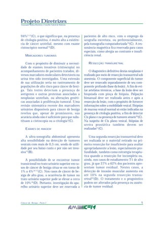 5Câncer de Bexiga - Parte I
Projeto Diretrizes
Associação Médica Brasileira e Conselho Federal de Medicina
94%3,13
(C), o que significa que, na presença
de citologia positiva, é muito alta a existên-
cia de câncer urotelial, mesmo com exame
cistoscópico normal14
(D).
MARCADORES TUMORAIS
Com o propósito de diminuir a necessi-
dade de exames invasivos (cistoscopia) no
acompanhamento de pacientes tratados, di-
versos marcadores moleculares detectáveis na
urina têm sido investigados. Uma extensão
de sua utilização seria no rastreamento de
populações de alto risco para câncer de bexi-
ga. Tais testes detectam a presença de
antígenos e outras proteínas associadas a
neoplasias uroteliais, ou alterações genéti-
cas associadas à proliferação tumoral. Uma
revisão sistemática recente dos marcadores
urinários disponíveis para câncer de bexiga
revelou que, apesar de promissores, sua
acurácia ainda não é suficiente para que subs-
tituam a cistoscopia ou a citologia3
(C).
EXAMES DE IMAGEM
A ultra-sonografia abdominal apresenta
alta sensibilidade na detecção de tumores
vesicais com mais de 0,5 cm, sendo de utili-
dade por seu baixo custo e por não ser inva-
siva15
(B).
A possibilidade de se encontrar tumor
transicional no trato urinário superior em ca-
sos de câncer de bexiga situa-se em torno de
1% a 4%16,17
(C). Nos casos de câncer de be-
xiga de alto grau, a ocorrência de tumor no
trato urinário superior pode se elevar a cerca
de 10%18
(D). Portanto, investigação do apa-
relho urinário superior deve ser reservada a
pacientes de alto risco, com o emprego da
urografia excretora, ou preferencialmente,
pela tomografia computadorizada19
(C). A res-
sonância magnética fica reservada para casos
especiais, como alergia ao contraste e insufi-
ciência renal.
RESSECÇÃO TRANSURETRAL
O diagnóstico definitivo destas neoplasias é
realizado por meio de ressecção transuretral sob
anestesia. O componente superficial do tumor
deve ser ressecado separadamente de seu com-
ponente profundo (base da lesão). A fim de evi-
tar artefatos térmicos, a base da lesão deve ser
biopsiada com pinça de biópsia. Palpação
bimanual deve ser realizada antes e após a
ressecção da lesão, com o propósito de fornecer
informações sobre a mobilidade vesical. Biópsias
de mucosa vesical normal só estão indicadas na
presença de citologia positiva, a fim de detectar
Cis plano e na presença de tumores sésseis20
(C).
Na suspeita de Cis plano vesical, biópsias de
uretra prostática também devem ser
realizadas21
(C).
Uma segunda ressecção transuretral deve
ser realizada se o material retirado na pri-
meira ressecção for insuficiente para avaliar
apropriadamente a lesão, especialmente pro-
fundidade, também como estratégia terapêu-
tica quando a ressecção for incompleta ou,
ainda, nos casos de estadiamento T1 de alto
grau, já que 27% a 62% dos pacientes apre-
sentam tumor residual. Nestes casos, a
detecção de invasão muscular aumenta em
até 10% na segunda ressecção transu-
retral22
(D). O tratamento e o prognóstico
podem ser alterados pela presença ou ausên-
cia de tumor residual.
 