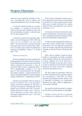 9Câncer de Bexiga - Parte I
Projeto Diretrizes
Associação Médica Brasileira e Conselho Federal de Medicina
mento do tumor superficial de bexiga. Ao ini-
ciar o procedimento, deve-se realizar uma
inspeção detalhada da uretra e de toda a bexiga.
A ressecção transuretral deve ser, se possí-
vel, completa, e o material ressecado deve
incluir tecido muscular. Biópsias ao acaso não
são recomendadas, devendo-se realizá-las ape-
nas em áreas suspeitas32
(C).
A ressecção transuretral inicial pode subes-
tadiar o tumor de bexiga entre 20% e 40% dos
casos ou ser incompleta em um terço
deles33,34
(C). Por essa razão, uma nova ressecção
transuretral (Re-ressecção transuretral), realiza-
da 3 a 6 semanas após, poderá ser indicada em
ressecções incompletas e todos os T1 de alto
grau33,34
(C).
TERAPIA INTRAVESICAL
Pacientes portadores de tumor superficial de
bexiga apresentam risco de recorrência e progres-
são se tratados apenas pela ressecção transuretral.
Alguns parâmetros aumentam o risco de
recorrência (60% a 90%) e progressão (30% a
50%): multiplicidade, tamanho >3 cm, alto
grau, T1, Tis e recorrência prévia35
(C). Em qual-
quer dessas condições, a terapia intravesical de-
verá ser empregada utilizando-se quimioterápicos
(tiotepa, mitomicina C e adriamicina) ou BCG.
Estudo com metanálise mostrou queda na
taxa de recorrência com o uso de quimio-
terapia intravesical utilizada até 24h após a
ressecção transuretral, sobretudo para tumor
papilar único e de baixo grau36
(A). A quimio-
terapia intravesical, nesses casos, com exce-
ção da thiotepa, em dose única, pode ser
empregada imediatamente após a ressecção
transuretral36
(A).
Outra revisão comparativa mostrou que o
BCG apresentou menor taxa de recorrência que
a mitomicina C, sendo o agente mais recomen-
dado para a terapia intravesical no regime
seqüencial37
(A), principalmente nos casos de
carcinoma in situ.
O momento do início do tratamento, dose,
número de aplicações, intervalo entre as aplica-
ções e tempo de permanência da droga na bexi-
ga foram estabelecidos empiricamente.
O esquema mais empregado de indução co-
meça três a quatro semanas após a ressecção
transuretral, com uma aplicação semanal du-
rante seis semanas, duas horas de permanência
na bexiga, na dose de 40 mg a 120 mg por apli-
cação.
Após a fase de indução, terapia de manu-
tenção é recomendada em estudo controlado,
sendo utilizados ciclos de três semanas após 3 e
6 meses, seguidos de 6 em 6 meses por 3
anos38
(A). Destaque-se que não existe consen-
so sobre os esquemas de manutenção, havendo
defensores de outros, tais como a aplicação
mensal por período de um ano.
Em dois estudos de metanálise, observou-
se maior toxicidade do BCG quando compara-
do à mitomicina C37
(A)39
(B). Os efeitos
colaterais mais freqüentes foram: disúria, cisti-
te, polaciúria e hematúria. As complicações
sistêmicas são: febre, calafrios, indisposição e
rash cutâneo37
(A)39
(B).
Em casos de recorrência tumoral, um segun-
do ciclo de seis semanas poderá ser empregado.
Estudos recentes de fase 2 avaliaram
os resultados da combinação do BCG com
 