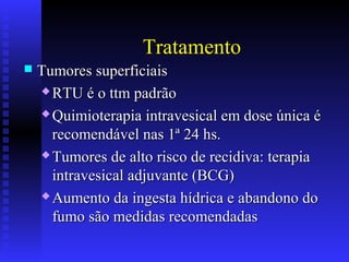 Tratamento
 Tumores superficiaisTumores superficiais
 RTU é o ttm padrãoRTU é o ttm padrão
 Quimioterapia intravesical em dose única éQuimioterapia intravesical em dose única é
recomendável nas 1ª 24 hs.recomendável nas 1ª 24 hs.
 Tumores de alto risco de recidiva: terapiaTumores de alto risco de recidiva: terapia
intravesical adjuvante (BCG)intravesical adjuvante (BCG)
 Aumento da ingesta hídrica e abandono doAumento da ingesta hídrica e abandono do
fumo são medidas recomendadasfumo são medidas recomendadas
 
