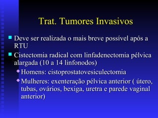 Trat. Tumores Invasivos
 Deve ser realizada o mais breve possível após aDeve ser realizada o mais breve possível após a
RTURTU
 Cistectomia radical com linfadenectomia pélvicaCistectomia radical com linfadenectomia pélvica
alargada (10 a 14 linfonodos)alargada (10 a 14 linfonodos)
 Homens: cistoprostatovesiculectomiaHomens: cistoprostatovesiculectomia
 Mulheres: exenteração pélvica anterior ( útero,Mulheres: exenteração pélvica anterior ( útero,
tubas, ovários, bexiga, uretra e parede vaginaltubas, ovários, bexiga, uretra e parede vaginal
anterior)anterior)
 