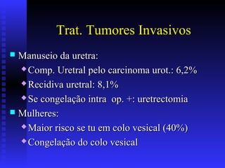 Trat. Tumores Invasivos
 Manuseio da uretra:Manuseio da uretra:
 Comp. Uretral pelo carcinoma urot.: 6,2%Comp. Uretral pelo carcinoma urot.: 6,2%
 Recidiva uretral: 8,1%Recidiva uretral: 8,1%
 Se congelação intra op. +: uretrectomiaSe congelação intra op. +: uretrectomia
 Mulheres:Mulheres:
 Maior risco se tu em colo vesical (40%)Maior risco se tu em colo vesical (40%)
 Congelação do colo vesicalCongelação do colo vesical
 