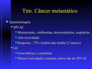 Ttm. Câncer metastático
 Quimioterapia:Quimioterapia:
 MVACMVAC
Metotrexate, vinblastina, doxorrubicina, cisplatinaMetotrexate, vinblastina, doxorrubicina, cisplatina
Alta toxicidadeAlta toxicidade
Resposta : 72% (sobrevida média:13 meses)Resposta : 72% (sobrevida média:13 meses)
 GCGC
Gencitabina e cisplatinaGencitabina e cisplatina
Menor toxicidade e mesma sobravida do MVACMenor toxicidade e mesma sobravida do MVAC
 