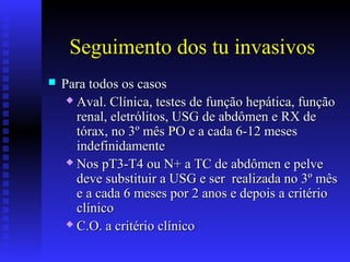 Seguimento dos tu invasivos
 Para todos os casosPara todos os casos
 Aval. Clínica, testes de função hepática, funçãoAval. Clínica, testes de função hepática, função
renal, eletrólitos, USG de abdômen e RX derenal, eletrólitos, USG de abdômen e RX de
tórax, no 3º mês PO e a cada 6-12 mesestórax, no 3º mês PO e a cada 6-12 meses
indefinidamenteindefinidamente
 Nos pT3-T4 ou N+ a TC de abdômen e pelveNos pT3-T4 ou N+ a TC de abdômen e pelve
deve substituir a USG e ser realizada no 3º mêsdeve substituir a USG e ser realizada no 3º mês
e a cada 6 meses por 2 anos e depois a critérioe a cada 6 meses por 2 anos e depois a critério
clínicoclínico
 C.O. a critério clínicoC.O. a critério clínico
 
