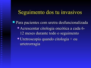 Seguimento dos tu invasivos
 Para pacientes com uretra desfuncionalizadaPara pacientes com uretra desfuncionalizada
 Acrescentar citologia oncótica a cada 6-Acrescentar citologia oncótica a cada 6-
12 meses durante todo o seguimento12 meses durante todo o seguimento
 Uretroscopia quando citologia + ouUretroscopia quando citologia + ou
urtetrorragiaurtetrorragia
 