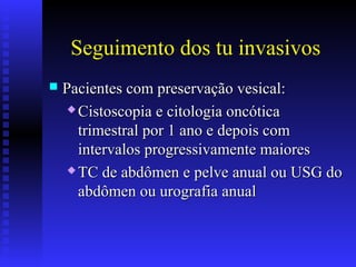 Seguimento dos tu invasivos
 Pacientes com preservação vesical:Pacientes com preservação vesical:
 Cistoscopia e citologia oncóticaCistoscopia e citologia oncótica
trimestral por 1 ano e depois comtrimestral por 1 ano e depois com
intervalos progressivamente maioresintervalos progressivamente maiores
 TC de abdômen e pelve anual ou USG doTC de abdômen e pelve anual ou USG do
abdômen ou urografia anualabdômen ou urografia anual
 