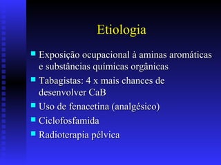 Etiologia
 Exposição ocupacional à aminas aromáticasExposição ocupacional à aminas aromáticas
e substâncias químicas orgânicase substâncias químicas orgânicas
 Tabagistas: 4 x mais chances deTabagistas: 4 x mais chances de
desenvolver CaBdesenvolver CaB
 Uso de fenacetina (analgésico)Uso de fenacetina (analgésico)
 CiclofosfamidaCiclofosfamida
 Radioterapia pélvicaRadioterapia pélvica
 