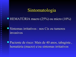 Sintomatologia
 HEMATÚRIA macro (25%) ou micro (10%)HEMATÚRIA macro (25%) ou micro (10%)
 Sintomas irritativos : nos Cis ou tumoresSintomas irritativos : nos Cis ou tumores
invasivosinvasivos
 Paciente de risco: Mais de 40 anos, tabagista ,Paciente de risco: Mais de 40 anos, tabagista ,
hematúria (macro) e/ou sintomas irritativoshematúria (macro) e/ou sintomas irritativos
 