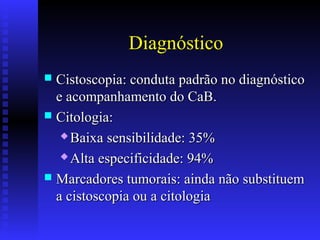 Diagnóstico
 Cistoscopia: conduta padrão no diagnósticoCistoscopia: conduta padrão no diagnóstico
e acompanhamento do CaB.e acompanhamento do CaB.
 Citologia:Citologia:
 Baixa sensibilidade: 35%Baixa sensibilidade: 35%
 Alta especificidade: 94%Alta especificidade: 94%
 Marcadores tumorais: ainda não substituemMarcadores tumorais: ainda não substituem
a cistoscopia ou a citologiaa cistoscopia ou a citologia
 