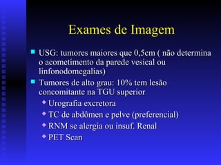 Exames de Imagem
 USG: tumores maiores que 0,5cm ( não determinaUSG: tumores maiores que 0,5cm ( não determina
o acometimento da parede vesical ouo acometimento da parede vesical ou
linfonodomegalias)linfonodomegalias)
 Tumores de alto grau: 10% tem lesãoTumores de alto grau: 10% tem lesão
concomitante na TGU superiorconcomitante na TGU superior
 Urografia excretoraUrografia excretora
 TC de abdômen e pelve (preferencial)TC de abdômen e pelve (preferencial)
 RNM se alergia ou insuf. RenalRNM se alergia ou insuf. Renal
 PET ScanPET Scan
 