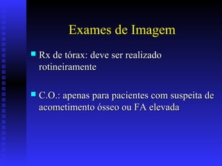 Exames de Imagem
 Rx de tórax: deve ser realizadoRx de tórax: deve ser realizado
rotineiramenterotineiramente
 C.O.: apenas para pacientes com suspeita deC.O.: apenas para pacientes com suspeita de
acometimento ósseo ou FA elevadaacometimento ósseo ou FA elevada
 