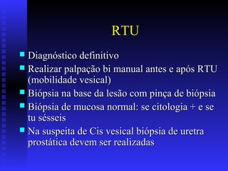 RTU
 Diagnóstico definitivoDiagnóstico definitivo
 Realizar palpação bi manual antes e após RTURealizar palpação bi manual antes e após RTU
(mobilidade vesical)(mobilidade vesical)
 Biópsia na base da lesão com pinça de biópsiaBiópsia na base da lesão com pinça de biópsia
 Biópsia de mucosa normal: se citologia + e seBiópsia de mucosa normal: se citologia + e se
tu sésseistu sésseis
 Na suspeita de Cis vesical biópsia de uretraNa suspeita de Cis vesical biópsia de uretra
prostática devem ser realizadasprostática devem ser realizadas
 