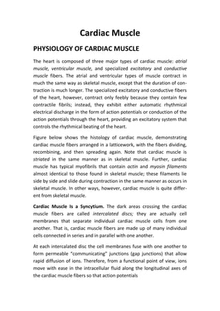 Cardiac Muscle
PHYSIOLOGY OF CARDIAC MUSCLE
The heart is composed of three major types of cardiac muscle: atrial
muscle, ventricular muscle, and specialized excitatory and conductive
muscle fibers. The atrial and ventricular types of muscle contract in
much the same way as skeletal muscle, except that the duration of con-
traction is much longer. The specialized excitatory and conductive fibers
of the heart, however, contract only feebly because they contain few
contractile fibrils; instead, they exhibit either automatic rhythmical
electrical discharge in the form of action potentials or conduction of the
action potentials through the heart, providing an excitatory system that
controls the rhythmical beating of the heart.
Figure below shows the histology of cardiac muscle, demonstrating
cardiac muscle fibers arranged in a latticework, with the fibers dividing,
recombining, and then spreading again. Note that cardiac muscle is
striated in the same manner as in skeletal muscle. Further, cardiac
muscle has typical myofibrils that contain actin and myosin filaments
almost identical to those found in skeletal muscle; these filaments lie
side by side and slide during contraction in the same manner as occurs in
skeletal muscle. In other ways, however, cardiac muscle is quite differ-
ent from skeletal muscle.
Cardiac Muscle Is a Syncytium. The dark areas crossing the cardiac
muscle fibers are called intercalated discs; they are actually cell
membranes that separate individual cardiac muscle cells from one
another. That is, cardiac muscle fibers are made up of many individual
cells connected in series and in parallel with one another.
At each intercalated disc the cell membranes fuse with one another to
form permeable “communicating” junctions (gap junctions) that allow
rapid diffusion of ions. Therefore, from a functional point of view, ions
move with ease in the intracellular fluid along the longitudinal axes of
the cardiac muscle fibers so that action potentials
 