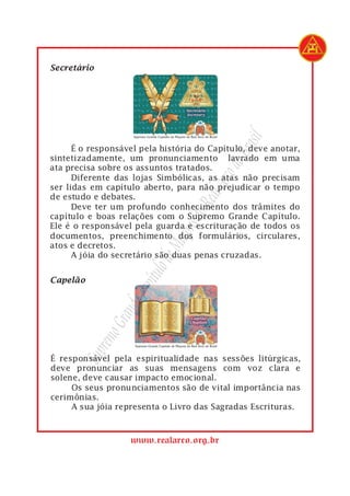 1    Secretário




                                                  rasil
 1         É o responsável pela história do Capítulo, deve anotar,




                                               do B
 2   sintetizadamente, um pronunciamento lavrado em uma
 3   ata precisa sobre os assuntos tratados.




                                           Arco
 4         Diferente das lojas Simbólicas, as atas não precisam
 5   ser lidas em capítulo aberto, para não prejudicar o tempo

                                        Real
 6   de estudo e debates.
 7         Deve ter um profundo conhecimento dos trâmites do
                                    s do
 8   capítulo e boas relações com o Supremo Grande Capítulo.
 9   Ele é o responsável pela guarda e escrituração de todos os
                                 açon

10   documentos, preenchimento dos formulários, circulares,
11   atos e decretos.
                               eM


12         A jóia do secretário são duas penas cruzadas.
                           ulo d




     Capelão
                         apít




1
                         C
                     nde
                  Gra
               remo
            Sup




 1   É responsável pela espiritualidade nas sessões litúrgicas,
 2   deve pronunciar as suas mensagens com voz clara e
 3   solene, deve causar impacto emocional.
 4        Os seus pronunciamentos são de vital importância nas
 5   cerimônias.
 6        A sua jóia representa o Livro das Sagradas Escrituras.



                        www.realarco.org.br
 