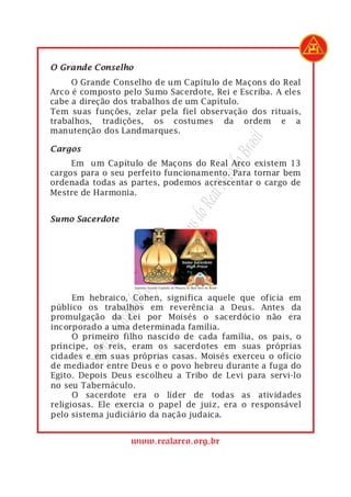 1    O Grande Conselho
1         O Grande Conselho de um Capítulo de Maçons do Real
2    Arco é composto pelo Sumo Sacerdote, Rei e Escriba. A eles
3    cabe a direção dos trabalhos de um Capítulo.
4    Tem suas funções, zelar pela fiel observação dos rituais,
5    trabalhos, tradições, os costumes da ordem e a
6    manutenção dos Landmarques.




                                               rasil
1    Cargos




                                             do B
1         Em um Capítulo de Maçons do Real Arco existem 13
2    cargos para o seu perfeito funcionamento. Para tornar bem




                                         Arco
3    ordenada todas as partes, podemos acrescentar o cargo de
4    Mestre de Harmonia.
                                      Real
                                   s do
1    Sumo Sacerdote
                                açon
                              eM
                          ulo d
                        apít
                        C




 1         Em hebraico, Cohen, significa aquele que oficia em
                    nde




 2   público os trabalhos em reverência a Deus. Antes da
 3   promulgação da Lei por Moisés o sacerdócio não era
                  Gra




 4   incorporado a uma determinada família.
               remo




 5         O primeiro filho nascido de cada família, os pais, o
 6   príncipe, os reis, eram os sacerdotes em suas próprias
              Sup




 7   cidades e em suas próprias casas. Moisés exerceu o ofício
 8   de mediador entre Deus e o povo hebreu durante a fuga do
 9   Egito. Depois Deus escolheu a Tribo de Levi para servi-lo
10   no seu Tabernáculo.
11         O sacerdote era o líder de todas as atividades
12   religiosas. Ele exercia o papel de juiz, era o responsável
13   pelo sistema judiciário da nação judaica.


                       www.realarco.org.br
 