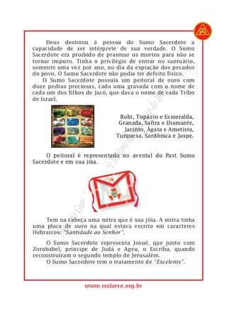 1        Deus destinou à pessoa do Sumo Sacerdote a
 2   capacidade de ser intérprete de sua verdade. O Sumo
 3   Sacerdote era proibido de prantear os mortos para não se
 4   tornar impuro. Tinha o privilégio de entrar no santuário,
 5   somente uma vez por ano, no dia da expiação dos pecados
 6   do povo. O Sumo Sacerdote não podia ter defeito físico.
 7       O Sumo Sacerdote possuía um peitoral de ouro com
 8   doze pedras preciosas, cada uma gravada com o nome de




                                               rasil
 9   cada um dos filhos de Jacó, que dava o nome de cada Tribo
10   de Israel.




                                             do B
                                        Arco
                                     Real
                                  s do
                                açon
                             eM
                          ulo d
                       apít
                        C
                    nde
                 Gra
              remo




 1       Tem na cabeça uma mitra que é sua jóia. A mitra tinha
 2   uma placa de ouro na qual estava escrito em caracteres
           Sup




 3   Hebraicos: “Santidade ao Senhor”.

 1        O Sumo Sacerdote representa Josué, que junto com
 2   Zorobabel, príncipe de Judá e Ageu, o Escriba, quando
 3   reconstruíram o segundo templo de Jerusalém.
 4        O Sumo Sacerdote tem o tratamento de “Excelente”.



                       www.realarco.org.br
 