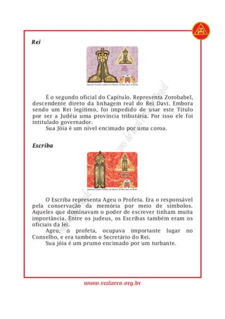 rasil
1         É o segundo oficial do Capítulo. Representa Zorobabel,




                                             do B
2   descendente direto da linhagem real do Rei Davi. Embora
3   sendo um Rei legítimo, foi impedido de usar este Título




                                         Arco
4   por ser a Judéia uma província tributária. Por isso ele foi
5   intitulado governador.
6
                                      Real
          Sua Jóia é um nível encimado por uma coroa.
                                   s do
                                açon
                             eM
                          ulo d
                       apít
                        C
                    nde




1         O Escriba representa Ageu o Profeta. Era o responsável
                 Gra




2   pela conservação da memória por meio de símbolos.
3   Aqueles que dominavam o poder de escrever tinham muita
             remo




4   importância. Entre os judeus, os Escribas também eram os
5   oficiais da lei.
           Sup




6         Ageu, o profeta, ocupava importante lugar no
7   Conselho, e era também o Secretário do Rei.
8         Sua jóia é um prumo encimado por um turbante.




                       www.realarco.org.br
 