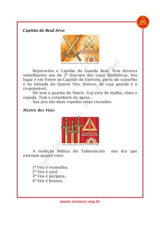 rasil
         Representa o Capitão da Guarda Real. Tem deveres




                                                do B
1
2   semelhantes aos do 2º Diácono das Lojas Simbólicas. Seu
3   lugar é em frente ao Capitão do Exército, perto do conselho




                                          Arco
4   e na entrada do Quarto Véu, branco, de cuja guarda é o
5   responsável.
6
7   espada. Tem o estandarte da águia.
                                       Real
         Ele tem a guarda do Sinete. Usa cota de malha, elmo e
                                    s do
8        Sua jóia são duas espadas retas cruzadas.
                                  açon
                                 eM
                            ulo d
                          apít
                           C
                       nde
                     Gra




1        A tradição Bíblica do Tabernáculo        nos diz que
             remo




2   existiam quatro véus:
           Sup




1       1º Véu   é   vermelho,
2       2º Véu   é   azul,
3       3º Véu   é   púrpura,
4       4º Véu   é   branco.




                          www.realarco.org.br
 