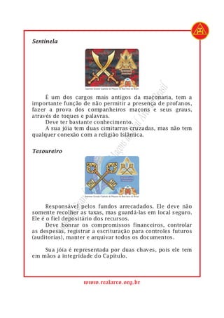 1   Sentinela




                                                rasil
1        É um dos cargos mais antigos da maçonaria, tem a




                                             do B
2   importante função de não permitir a presença de profanos,
3   fazer a prova dos companheiros maçons e seus graus,




                                         Arco
4   através de toques e palavras.
5        Deve ter bastante conhecimento.
6
7                                     Real
         A sua jóia tem duas cimitarras cruzadas, mas não tem
    qualquer conexão com a religião Islâmica.
                                   s do
                                açon

1   Tesoureiro
                             eM
                          ulo d
                       apít
                        C
                    nde
                 Gra




1         Responsável pelos fundos arrecadados. Ele deve não
2   somente recolher as taxas, mas guardá-las em local seguro.
                remo




3   Ele é o fiel depositário dos recursos.
4         Deve honrar os compromissos financeiros, controlar
           Sup




5   as despesas, registrar a escrituração para controles futuros
6   (auditorias), manter e arquivar todos os documentos.
7
8       Sua jóia é representada por duas chaves, pois ele tem
9   em mãos a integridade do Capítulo.




                       www.realarco.org.br
 