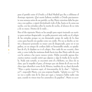 para el partido entre el Oviedo y el Real Madrid que iba a celebrarse el
                        domingo siguiente. Qué suerte haberse mudado a Oviedo precisamen-
                        te una semana antes de ese partido, se dijo Mario mientras daba las gra-
                        cias a sus padres, y siguió diciéndoselo todo el día, hasta en la cama esa
                        noche, con las entradas sobre la mesita de noche, al alcance de su vista
                        y de su mano. Dentro de lo malo…
                        Pero al día siguiente Mario se las arregló para seguir teniendo un moti-
                        vo para sentirse desgraciado: no podía presumir ante nadie en el colegio
(Casi) como los demás




                        de las entradas porque no era demasiado amigo de nadie de la clase
                        como para hacerlo sin quedar como un creído. Por eso se duchó, se vis-
                        tió y desayunó poniendo su mejor cara de desgraciado, para ver si sus
                        padres, en un ataque de cordura dado su lamentable estado, se apiada-
I                       ban de él y le dejaban no ir al colegio. Pero nada de eso ocurrió, claro
  2                     está, y como todas las mañanas desde hacía tres días Mario salió de casa
                        con la cartera a las nueve menos veinte. Había recorrido apenas dos-
                        cientos metros cuando sintió que alguien o algo le tiraba de la mochi-
                        la. Nada más notarlo, se encontró ante él a Roberto, un chico de su
                        clase, que le impedía el paso, al tiempo que oía detrás de él una voz de
                        chica (que identificó como la de Mónica, también de su clase) diciendo
                        “Mira a quién tenemos aquí, al tiracaramelos de la clase”. “¿Quién,
                        yo?”, respondió Mario, con una sorpresa fingida. “¡Quién va a ser!” Yo
                        no veo a nadie más de la clase por aquí, y tampoco había nadie más
                        ayer, cuando te vimos tirar los caramelos a la papelera”. Mario se acor-
 