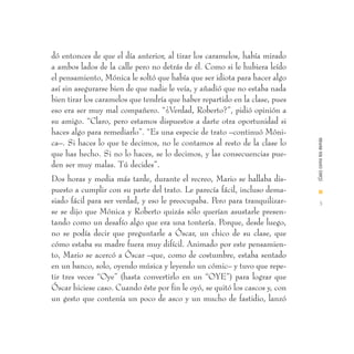 dó entonces de que el día anterior, al tirar los caramelos, había mirado
a ambos lados de la calle pero no detrás de él. Como si le hubiera leído
el pensamiento, Mónica le soltó que había que ser idiota para hacer algo
así sin asegurarse bien de que nadie le veía, y añadió que no estaba nada
bien tirar los caramelos que tendría que haber repartido en la clase, pues
eso era ser muy mal compañero. “¿Verdad, Roberto?”, pidió opinión a
su amigo. “Claro, pero estamos dispuestos a darte otra oportunidad si
haces algo para remediarlo”. “Es una especie de trato –continuó Móni-




                                                                             (Casi) como los demás
ca–. Si haces lo que te decimos, no le contamos al resto de la clase lo
que has hecho. Si no lo haces, se lo decimos, y las consecuencias pue-
den ser muy malas. Tú decides”.
Dos horas y media más tarde, durante el recreo, Mario se hallaba dis-
puesto a cumplir con su parte del trato. Le parecía fácil, incluso dema-     I
siado fácil para ser verdad, y eso le preocupaba. Pero para tranquilizar-      3
se se dijo que Mónica y Roberto quizás sólo querían asustarle presen-
tando como un desafío algo que era una tontería. Porque, desde luego,
no se podía decir que preguntarle a Óscar, un chico de su clase, que
cómo estaba su madre fuera muy difícil. Animado por este pensamien-
to, Mario se acercó a Óscar –que, como de costumbre, estaba sentado
en un banco, solo, oyendo música y leyendo un cómic– y tuvo que repe-
tir tres veces “Oye” (hasta convertirlo en un “OYE”) para lograr que
Óscar hiciese caso. Cuando éste por fin le oyó, se quitó los cascos y, con
un gesto que contenía un poco de asco y un mucho de fastidio, lanzó
 