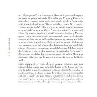 un “¿Qué quieres?” tan brusco que a Mario se le quitaron de repente
                        las ganas de preguntarle nada. Pero sabía que Mónica y Roberto lo
                        observaban, cosa que tampoco se le había pasado por alto a Óscar, quien
                        gritó, tras mirarlos de reojo: “Venga, suéltalo ya, venga. No te cortes”.
                        “¿Cómo está tu madre?”, dijo Mario en un suspiro, con voz tembloro-
                        sa, y evitando los ojos de Óscar. “¡Vete a la mierda!”, le respondió
                        Óscar, “¡y vosotros también!”, añadió mirando a Mónica y Roberto,
                        que se reían a carcajadas. Mario, sin comprender nada, miró alternati-
(Casi) como los demás




                        vamente a Óscar, que ya había vuelto a ponerse los cascos y a la lectu-
                        ra de su cómic, y a Mónica y Roberto, quienes seguían riéndose con
                        más ganas aún, y decidió ir hacia ellos. En cuanto llegó a su lado lo feli-
                        citaron y le preguntaron con gran amabilidad que qué le habían regala-
                        do. Mario se lo dijo, y ellos parecieron impresionados. “¿En serio?”,
I
                        dijeron antes de estallar de nuevo en carcajadas y de guiar a Mario a un
  4
                        rincón del patio para que les contara a los demás lo de su fantástico
                        regalo.
                        Mario disfrutó de su regalo al fin el domingo siguiente, pero para
                        entonces había perdido gran parte de la ilusión por él. Porque en el rin-
                        cón del patio al que le condujeron Mónica y Roberto le esperaba, en
                        efecto, un grupo de chicos y chicas de la clase; pero no para escuchar
                        cuál era su regalo sino para llamarle tiracaramelos, mal compañero, y
                        para decirle que se fuera con su novio Óscar y sus dos padres maricas a
                        tirar caramelos y a vestirse de mujer. Por suerte para Mario, sonó el tim-
 