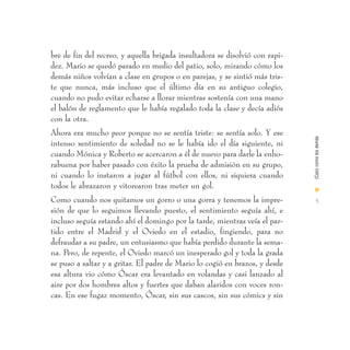 bre de fin del recreo, y aquella brigada insultadora se disolvió con rapi-
dez. Mario se quedó parado en medio del patio, solo, mirando cómo los
demás niños volvían a clase en grupos o en parejas, y se sintió más tris-
te que nunca, más incluso que el último día en su antiguo colegio,
cuando no pudo evitar echarse a llorar mientras sostenía con una mano
el balón de reglamento que le había regalado toda la clase y decía adiós
con la otra.
Ahora era mucho peor porque no se sentía triste: se sentía solo. Y ese




                                                                             (Casi) como los demás
intenso sentimiento de soledad no se le había ido el día siguiente, ni
cuando Mónica y Roberto se acercaron a él de nuevo para darle la enho-
rabuena por haber pasado con éxito la prueba de admisión en su grupo,
ni cuando lo instaron a jugar al fútbol con ellos, ni siquiera cuando
todos le abrazaron y vitorearon tras meter un gol.                           I
Como cuando nos quitamos un gorro o una gorra y tenemos la impre-              5
sión de que lo seguimos llevando puesto, el sentimiento seguía ahí, e
incluso seguía estando ahí el domingo por la tarde, mientras veía el par-
tido entre el Madrid y el Oviedo en el estadio, fingiendo, para no
defraudar a su padre, un entusiasmo que había perdido durante la sema-
na. Pero, de repente, el Oviedo marcó un inesperado gol y toda la grada
se puso a saltar y a gritar. El padre de Mario lo cogió en brazos, y desde
esa altura vio cómo Óscar era levantado en volandas y casi lanzado al
aire por dos hombres altos y fuertes que daban alaridos con voces ron-
cas. En ese fugaz momento, Óscar, sin sus cascos, sin sus cómics y sin
 