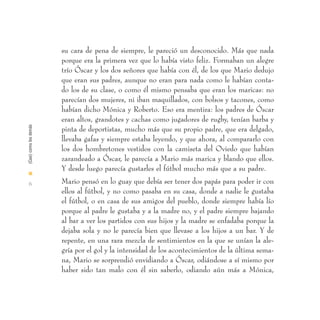 su cara de pena de siempre, le pareció un desconocido. Más que nada
                        porque era la primera vez que lo había visto feliz. Formaban un alegre
                        trío Óscar y los dos señores que había con él, de los que Mario dedujo
                        que eran sus padres, aunque no eran para nada como le habían conta-
                        do los de su clase, o como él mismo pensaba que eran los maricas: no
                        parecían dos mujeres, ni iban maquillados, con bolsos y tacones, como
                        habían dicho Mónica y Roberto. Eso era mentira: los padres de Óscar
                        eran altos, grandotes y cachas como jugadores de rugby, tenían barba y
(Casi) como los demás




                        pinta de deportistas, mucho más que su propio padre, que era delgado,
                        llevaba gafas y siempre estaba leyendo, y que ahora, al compararlo con
                        los dos hombretones vestidos con la camiseta del Oviedo que habían
                        zarandeado a Óscar, le parecía a Mario más marica y blando que ellos.
                        Y desde luego parecía gustarles el fútbol mucho más que a su padre.
I

  6                     Mario pensó en lo guay que debía ser tener dos papás para poder ir con
                        ellos al fútbol, y no como pasaba en su casa, donde a nadie le gustaba
                        el fútbol, o en casa de sus amigos del pueblo, donde siempre había lío
                        porque al padre le gustaba y a la madre no, y el padre siempre bajando
                        al bar a ver los partidos con sus hijos y la madre se enfadaba porque la
                        dejaba sola y no le parecía bien que llevase a los hijos a un bar. Y de
                        repente, en una rara mezcla de sentimientos en la que se unían la ale-
                        gría por el gol y la intensidad de los acontecimientos de la última sema-
                        na, Mario se sorprendió envidiando a Óscar, odiándose a sí mismo por
                        haber sido tan malo con él sin saberlo, odiando aún más a Mónica,
 