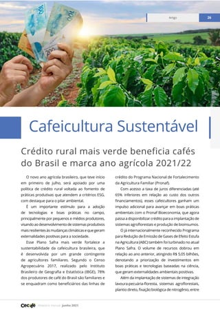 Relatório mensal junho 2021
Artigo 26
Crédito rural mais verde beneficia cafés
do Brasil e marca ano agrícola 2021/22
Cafeicultura Sustentável
Artigo 26
O novo ano agrícola brasileiro, que teve início
em primeiro de julho, será apoiado por uma
política de crédito rural voltada ao fomento de
práticas produtivas que atendem a critérios ESG,
com destaque para o pilar ambiental.
É um importante estímulo para a adoção
de tecnologias e boas práticas no campo,
principalmente por pequenos e médios produtores,
visandoaodesenvolvimentodesistemasprodutivos
maisresilientesàsmudançasclimáticasequegeram
externalidades positivas para a sociedade.
Esse Plano Safra mais verde fortalece a
sustentabilidade da cafeicultura brasileira, que
é desenvolvida por um grande contingente
de agricultores familiares. Segundo o Censo
Agropecuário 2017, realizado pelo Instituto
Brasileiro de Geografia e Estatística (IBGE), 78%
dos produtores de café do Brasil são familiares e
se enquadram como beneficiários das linhas de
crédito do Programa Nacional de Fortalecimento
da Agricultura Familiar (Pronaf).
Com acesso a taxa de juros diferenciadas (até
65% inferiores em relação ao custo dos outros
financiamentos), esses cafeicultores ganham um
impulso adicional para avançar em boas práticas
ambientais com o Pronaf Bioeconomia, que agora
passa a disponibilizar crédito para a implantação de
sistemas agroflorestais e produção de bioinsumos.
O já internacionalmente reconhecido Programa
para Redução de Emissão de Gases de Efeito Estufa
na Agricultura (ABC) também foi turbinado no atual
Plano Safra. O volume de recursos dobrou em
relação ao ano anterior, atingindo R$ 5,05 bilhões,
denotando a priorização de investimentos em
boas práticas e tecnologias baseadas na ciência,
que geram externalidades ambientais positivas.
Além da implantação de sistemas de integração
lavoura-pecuária-floresta, sistemas agroflorestais,
plantio direto, fixação biológica de nitrogênio, entre
 