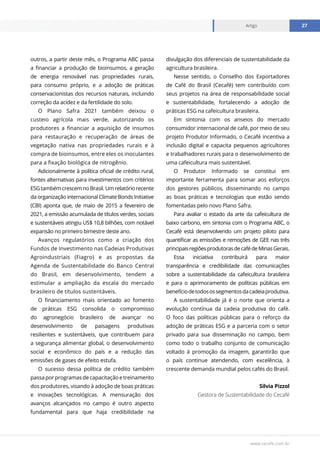 www.cecafe.com.br
Artigo 27
Artigo 27
outros, a partir deste mês, o Programa ABC passa
a financiar a produção de bioinsumos, a geração
de energia renovável nas propriedades rurais,
para consumo próprio, e a adoção de práticas
conservacionistas dos recursos naturais, incluindo
correção da acidez e da fertilidade do solo.
O Plano Safra 2021 também deixou o
custeio agrícola mais verde, autorizando os
produtores a financiar a aquisição de insumos
para restauração e recuperação de áreas de
vegetação nativa nas propriedades rurais e à
compra de bioinsumos, entre eles os inoculantes
para a fixação biológica de nitrogênio.
Adicionalmente à política oficial de crédito rural,
fontes alternativas para investimentos com critérios
ESG também crescem no Brasil. Um relatório recente
da organização internacional Climate Bonds Initiative
(CBI) aponta que, de maio de 2015 a fevereiro de
2021, a emissão acumulada de títulos verdes, sociais
e sustentáveis atingiu US$ 10,8 bilhões, com notável
expansão no primeiro bimestre deste ano.
Avanços regulatórios como a criação dos
Fundos de Investimento nas Cadeias Produtivas
Agroindustriais (Fiagro) e as propostas da
Agenda de Sustentabilidade do Banco Central
do Brasil, em desenvolvimento, tendem a
estimular a ampliação da escala do mercado
brasileiro de títulos sustentáveis.
O financiamento mais orientado ao fomento
de práticas ESG consolida o compromisso
do agronegócio brasileiro de avançar no
desenvolvimento de paisagens produtivas
resilientes e sustentáveis, que contribuem para
a segurança alimentar global, o desenvolvimento
social e econômico do país e a redução das
emissões de gases de efeito estufa.
O sucesso dessa política de crédito também
passaporprogramasdecapacitaçãoetreinamento
dos produtores, visando à adoção de boas práticas
e inovações tecnológicas. A mensuração dos
avanços alcançados no campo é outro aspecto
fundamental para que haja credibilidade na
divulgação dos diferenciais de sustentabilidade da
agricultura brasileira.
Nesse sentido, o Conselho dos Exportadores
de Café do Brasil (Cecafé) tem contribuído com
seus projetos na área de responsabilidade social
e sustentabilidade, fortalecendo a adoção de
práticas ESG na cafeicultura brasileira.
Em sintonia com os anseios do mercado
consumidor internacional de café, por meio de seu
projeto Produtor Informado, o Cecafé incentiva a
inclusão digital e capacita pequenos agricultores
e trabalhadores rurais para o desenvolvimento de
uma cafeicultura mais sustentável.
O Produtor Informado se constitui em
importante ferramenta para somar aos esforços
dos gestores públicos, disseminando no campo
as boas práticas e tecnologias que estão sendo
fomentadas pelo novo Plano Safra.
Para avaliar o estado da arte da cafeicultura de
baixo carbono, em sintonia com o Programa ABC, o
Cecafé está desenvolvendo um projeto piloto para
quantificar as emissões e remoções de GEE nas três
principaisregiõesprodutorasdecafédeMinasGerais.
Essa iniciativa contribuirá para maior
transparência e credibilidade das comunicações
sobre a sustentabilidade da cafeicultura brasileira
e para o aprimoramento de políticas públicas em
benefíciodetodosossegmentosdacadeiaprodutiva.
A sustentabilidade já é o norte que orienta a
evolução contínua da cadeia produtiva do café.
O foco das políticas públicas para o reforço da
adoção de práticas ESG e a parceria com o setor
privado para sua disseminação no campo, bem
como todo o trabalho conjunto de comunicação
voltado à promoção da imagem, garantirão que
o país continue atendendo, com excelência, à
crescente demanda mundial pelos cafés do Brasil.
Silvia Pizzol
Gestora de Sustentabilidade do Cecafé
 