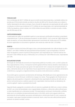 www.cecafe.com.br
Resumo das exportações 5
TIPOS DE CAFÉ
Com o embarque de 36,917 milhões de sacas na recém-encerrada temporada, a variedade arábica res-
pondeu por 81% do total remetido ao exterior de julho de 2020 ao fim de junho deste ano e obteve o
melhor desempenho de todos os tempos. Outro recorde foi registrado nas exportações de café canéfo-
ra (robusta e conilon), que envolveram 4,715 milhões de sacas exportadas, com representatividade de
10,3%. Na sequência, vieram solúvel, com 3,936 milhões de sacas (8,6%) e o produto torrado e moído,
com 30.704 sacas (0,1%).
CAFÉS DIFERENCIADOS
A exportação dos cafés com qualidade superior ou que possuem certificações de práticas sustentáveis
responderam por 17,3% dos embarques brasileiros na safra 2020/21. Com o envio de 7,889 milhões de
sacas ao exterior, os frutos diferenciados apresentaram crescimento de 16,4% ante as 6,775 milhões
de sacas registradas no ciclo anterior e geraram uma receita da ordem de US$ 1,310 bilhão.
PORTOS
O complexo marítimo de Santos (SP) seguiu como o principal despachador dos cafés do Brasil na safra
2020/21, com 34,813 milhões de sacas partindo do litoral paulista, o que correspondeu a 76,3% do
total. Na sequência, vieram os portos do Rio de Janeiro, que responderam por 16,6% do total ao em-
barcarem 7,565 milhões de sacas, e Vitória (ES), com a remessa de 1,550 milhão de sacas, respondendo
por 3,4%.
DE OLHO NO FUTURO
Em função da retomada da economia em importantes potências mundiais, como os EUA e países da
Ásia, especialmente a China, o transporte marítimo global enfrenta intensos desafios relacionados ao
transporte de cargas, que passa por grave crise operacional. Com o avanço da vacinação nessas na-
ções, a demanda deixou de ser reprimida e houve aquecimento na procura por produtos alimentares
e eletrônicos, o que gerou congestionamentos nos portos norte-americanos e asiáticos.
Esse cenário gerou sucessivos cancelamentos de bookings, dificuldade para novos agendamentos de
embarques e concorrência por contêineres e espaço nos navios. “Esses gargalos de infraestrutura e
logística são preocupantes e impactam o desempenho das exportações brasileiras de café, pois os
portos norte-americanos e asiáticos operam com capacidades máximas devido ao desbalanço do
comércio global”, explica o presidente do Cecafé.
Segundo Rueda, agregando a excelente safra em volume e qualidade de 2020 com a menor colheita
de 2021, por conta da bienalidade e das irregularidades climáticas, a oferta dos cafés do Brasil pare-
ce estar equilibrada com a demanda mundial. “Os exportadores continuam monitorando a colheita
deste ano e as condições de desenvolvimento para o ciclo 2022, assim como seguem atentos ao
panorama do consumo global, que parece animado para o cenário pós-Covid-19, com o avanço da
vacinação, e para qual o produto brasileiro é essencial. Assim, a boa hora dos cafés do Brasil parece
perdurar no cenário mundial”, conclui.
 