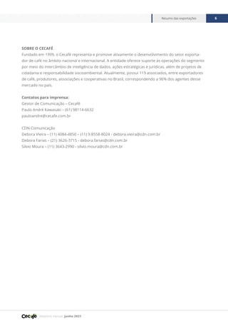 Relatório mensal junho 2021
Resumo das exportações 6
SOBRE O CECAFÉ
Fundado em 1999, o Cecafé representa e promove ativamente o desenvolvimento do setor exporta-
dor de café no âmbito nacional e internacional. A entidade oferece suporte às operações do segmento
por meio do intercâmbio de inteligência de dados, ações estratégicas e jurídicas, além de projetos de
cidadania e responsabilidade socioambiental. Atualmente, possui 119 associados, entre exportadores
de café, produtores, associações e cooperativas no Brasil, correspondendo a 96% dos agentes desse
mercado no país.
Contatos para imprensa:
Gestor de Comunicação – Cecafé
Paulo André Kawasaki – (61) 98114-6632
pauloandre@cecafe.com.br
CDN Comunicação
Debora Vieira – (11) 4084-4850 – (11) 9.8558-8024 - debora.vieira@cdn.com.br
Debora Farias – (21) 3626-3715 - debora.farias@cdn.com.br
Silvio Moura – (11) 3643-2990 - silvio.moura@cdn.com.br
 