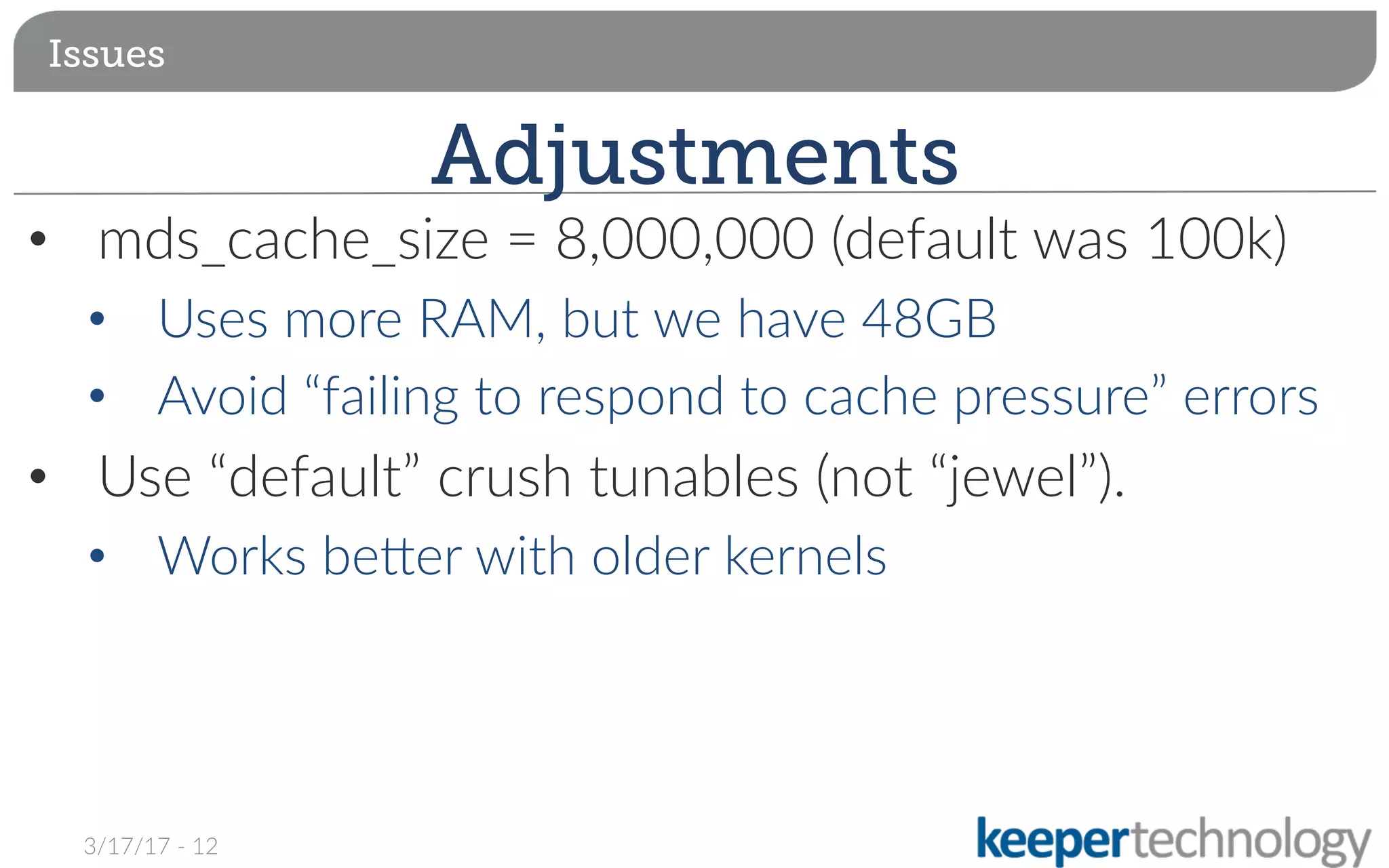 •  mds_cache_size = 8,000,000 (default was 100k)
•  Uses more RAM, but we have 48GB
•  Avoid “failing to respond to cache pressure” errors
•  Use “default” crush tunables (not “jewel”).
•  Works beqer with older kernels

Issues
Adjustments
3/17/17 - 12
 