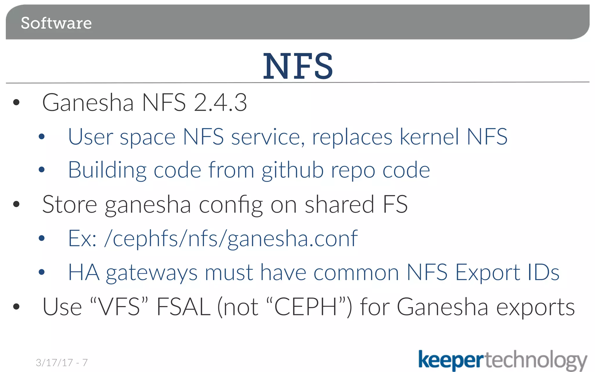 •  Ganesha NFS 2.4.3
•  User space NFS service, replaces kernel NFS
•  Building code from github repo code
•  Store ganesha conﬁg on shared FS
•  Ex: /cephfs/nfs/ganesha.conf
•  HA gateways must have common NFS Export IDs
•  Use “VFS” FSAL (not “CEPH”) for Ganesha exports
Software
NFS
3/17/17 - 7
 