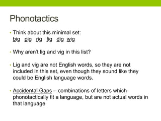 Phonotactics
• Think about this minimal set:
big pig rig fig dig wig
• Why aren’t lig and vig in this list?
• Lig and vig are not English words, so they are not
included in this set, even though they sound like they
could be English language words.
• Accidental Gaps – combinations of letters which
phonotactically fit a language, but are not actual words in
that language
 
