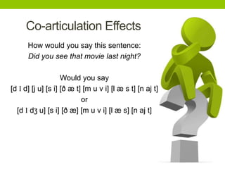Co-articulation Effects
How would you say this sentence:
Did you see that movie last night?
Would you say
[d I d] [j u] [s i] [ð æ t] [m u v i] [l æ s t] [n aj t]
or
[d I dʒ u] [s i] [ð æ] [m u v i] [l æ s] [n aj t]
 