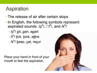 Aspiration
• The release of air after certain stops
• In English, the following symbols represent
aspirated sounds: /pʰ/, / tʰ/, and /kʰ/
• /pʰ/ pit, pan, apart
• /tʰ/ tick, tock, attire
• /kʰ/ keep, cat, recur
Place your hand in front of your
mouth to feel the aspiration.
 