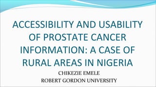 CHIKEZIE EMELE
ROBERT GORDON UNIVERSITY
ACCESSIBILITY AND USABILITY
OF PROSTATE CANCER
INFORMATION: A CASE OF
RURAL AREAS IN NIGERIA
 