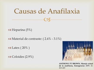 Causas de Anafilaxia
            
 Heparina (5%)

 Material de contraste: ( 2.4% - 3.1%)

 Latex ( 20% )

 Coloides (2.9%)

                                     ANTHONY FT BROWN, Manejo actual
                                     de la anafilaxia, Emergencias 2009; 21:
                                     213-223
 