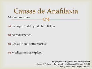 Causas de Anafilaxia
Menos comunes
              
 La ruptura del quiste hidatídico

 Aeroalérgenos

 Los aditivos alimentarios:

 Medicamentos tópicos

                                  Anaphylaxis: diagnosis and management
                    Simon G A Brown, Raymond J Mullins and Michael S Gold
                                         Med J Aust 2006; 185 (5): 283-289.
 