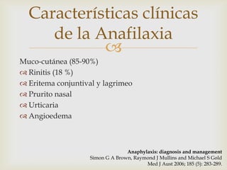 Características clínicas
     de la Anafilaxia
            
Muco-cutánea (85-90%)
 Rinitis (18 %)
 Eritema conjuntival y lagrimeo
 Prurito nasal
 Urticaria
 Angioedema



                                 Anaphylaxis: diagnosis and management
                   Simon G A Brown, Raymond J Mullins and Michael S Gold
                                        Med J Aust 2006; 185 (5): 283-289.
 