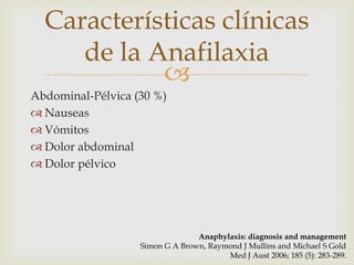 Características clínicas
     de la Anafilaxia
            
Abdominal-Pélvica (30 %)
 Nauseas
 Vómitos
 Dolor abdominal
 Dolor pélvico




                                 Anaphylaxis: diagnosis and management
                   Simon G A Brown, Raymond J Mullins and Michael S Gold
                                        Med J Aust 2006; 185 (5): 283-289.
 