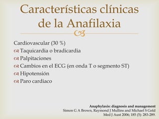 Características clínicas
     de la Anafilaxia
            
Cardiovascular (30 %)
 Taquicardia o bradicardia
 Palpitaciones
 Cambios en el ECG (en onda T o segmento ST)
 Hipotensión
 Paro cardiaco



                                 Anaphylaxis: diagnosis and management
                   Simon G A Brown, Raymond J Mullins and Michael S Gold
                                        Med J Aust 2006; 185 (5): 283-289.
 