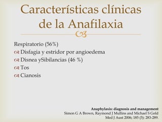Características clínicas
     de la Anafilaxia
            
Respiratorio (56%)
 Disfagia y estridor por angioedema
 Disnea ySibilancias (46 %)
 Tos
 Cianosis




                                 Anaphylaxis: diagnosis and management
                   Simon G A Brown, Raymond J Mullins and Michael S Gold
                                        Med J Aust 2006; 185 (5): 283-289.
 