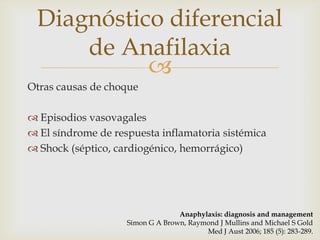 Diagnóstico diferencial
     de Anafilaxia
           
Otras causas de choque

 Episodios vasovagales
 El síndrome de respuesta inflamatoria sistémica
 Shock (séptico, cardiogénico, hemorrágico)




                                  Anaphylaxis: diagnosis and management
                    Simon G A Brown, Raymond J Mullins and Michael S Gold
                                         Med J Aust 2006; 185 (5): 283-289.
 
