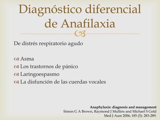 Diagnóstico diferencial
     de Anafilaxia
           
De distrés respiratorio agudo

 Asma
 Los trastornos de pánico
 Laringoespasmo
 La disfunción de las cuerdas vocales



                                  Anaphylaxis: diagnosis and management
                    Simon G A Brown, Raymond J Mullins and Michael S Gold
                                         Med J Aust 2006; 185 (5): 283-289.
 