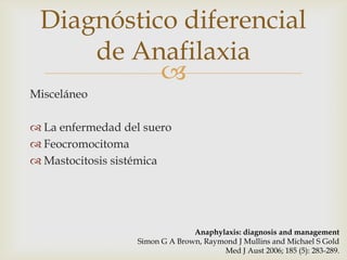 Diagnóstico diferencial
     de Anafilaxia
           
Misceláneo

 La enfermedad del suero
 Feocromocitoma
 Mastocitosis sistémica




                                 Anaphylaxis: diagnosis and management
                   Simon G A Brown, Raymond J Mullins and Michael S Gold
                                        Med J Aust 2006; 185 (5): 283-289.
 