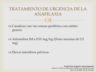 TRATAMIENTO DE URGENCIA DE LA
         ANAFILAXIA
                         
 Canalizar con vía venosa periférica con catéter
  grueso.

 Adrenalina IM a 0.01 mg/kg (Dosis maxima de 0.5
  mg)

 Elevar miembros pelvicos



                                            Anaphylaxis: diagnosis and management
                              Simon G A Brown, Raymond J Mullins and Michael S Gold
                                                   Med J Aust 2006; 185 (5): 283-289.
 