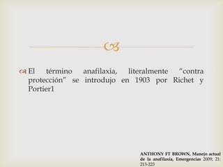 
 El    término  anafilaxia, literalmente “contra
  protección” se introdujo en 1903 por Richet y
  Portier1




                                ANTHONY FT BROWN, Manejo actual
                                de la anafilaxia, Emergencias 2009; 21:
                                213-223
 