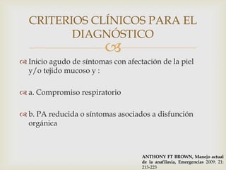 CRITERIOS CLÍNICOS PARA EL
         DIAGNÓSTICO
                         
 Inicio agudo de síntomas con afectación de la piel
  y/o tejido mucoso y :

 a. Compromiso respiratorio

 b. PA reducida o síntomas asociados a disfunción
  orgánica



                                    ANTHONY FT BROWN, Manejo actual
                                    de la anafilaxia, Emergencias 2009; 21:
                                    213-223
 